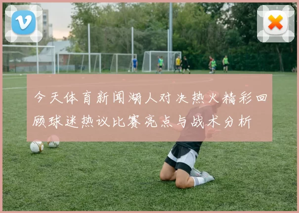 今天体育新闻湖人对决热火精彩回顾球迷热议比赛亮点与战术分析