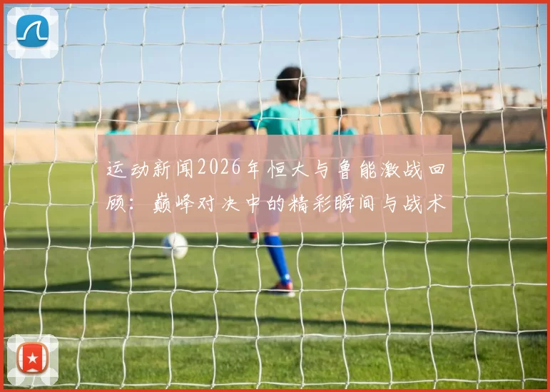 运动新闻2026年恒大与鲁能激战回顾：巅峰对决中的精彩瞬间与战术分析
