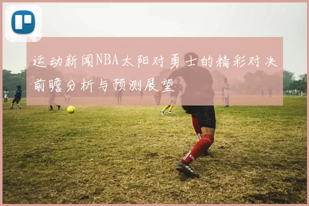 运动新闻NBA太阳对勇士的精彩对决前瞻分析与预测展望