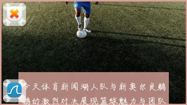 今天体育新闻湖人队与新奥尔良鹈鹕的激烈对决展现篮球魅力与团队精神
