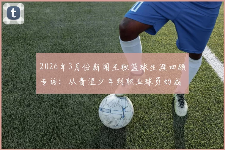 2026年3月份新闻王敏篮球生涯回顾专访：从青涩少年到职业球员的成长之路