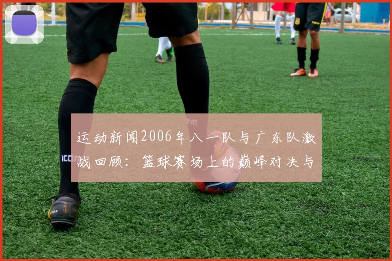 运动新闻2006年八一队与广东队激战回顾：篮球赛场上的巅峰对决与经典瞬间