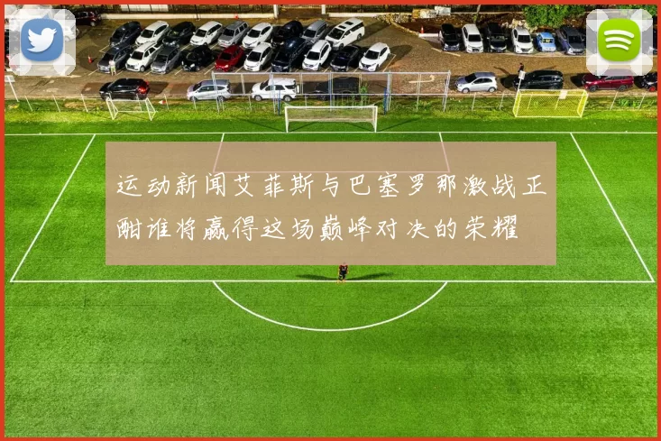 运动新闻艾菲斯与巴塞罗那激战正酣谁将赢得这场巅峰对决的荣耀