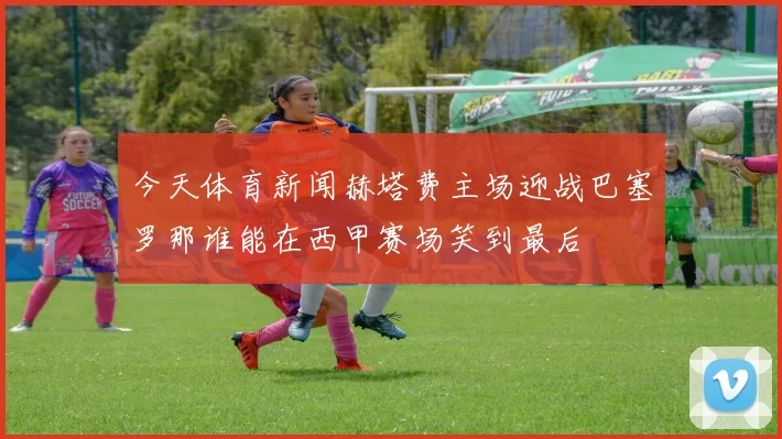 今天体育新闻赫塔费主场迎战巴塞罗那谁能在西甲赛场笑到最后
